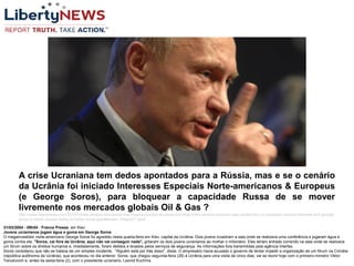 31/03/2004 - 09h54 - France Presse, em Kiev
Jovens ucranianos jogam água e goma em George Soros
O megainvestidor norte-americano George Soros foi agredido nesta quarta-feira em Kiev, capital da Ucrânia. Dois jovens invadiram a sala onde se realizava uma conferência e jogaram água e
goma contra ele. "Soros, cai fora da Ucrânia, aqui não vai conseguir nada", gritaram os dois jovens ucranianos ao molhar o milionário. Eles teriam entrado correndo na sala onde se realizava
um fórum sobre os direitos humanos e, imediatamente, foram detidos e levados pelos serviços de segurança. As informações fora transmitidas pela agência Interfax.
Soros considerou que não se tratava de um simples incidente. "Alguém está por trás disso", disse. O empresário havia acusado o governo de tentar impedir a organização de um fórum na Criméia
(república autônoma da Ucrânia), que aconteceu no dia anterior. Soros, que chegou segunda-feira (29) à Ucrânia para uma visita de cinco dias, vai se reunir hoje com o primeiro-ministro Viktor
Yanukovich e, antes da sexta-feira (2), com o presidente ucraniano, Leonid Kuchma.
A crise Ucraniana tem dedos apontados para a Rússia, mas e se o cenário
da Ucrânia foi iniciado Interesses Especiais Norte-americanos & Europeus
(e George Soros), para bloquear a capacidade Russa de se mover
livremente nos mercados globais Oil & Gas ?
http://www.libertynews.com/2014/03/the-ukraine-discussion-has-fingers-pointed-at-russia-but-what-if-the-ukraine-scenario-was-started-by-u-s-european-special-interests-and-george-
soros-to-block-russias-ability-to-freely-move-gas/#sthash.14hjeSZT.dpuf
 