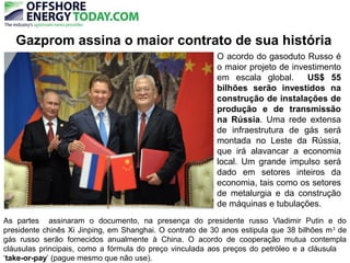 Gazprom assina o maior contrato de sua história
As partes assinaram o documento, na presença do presidente russo Vladimir Putin e do
presidente chinês Xi Jinping, em Shanghai. O contrato de 30 anos estipula que 38 bilhões m3
de
gás russo serão fornecidos anualmente à China. O acordo de cooperação mutua contempla
cláusulas principais, como a fórmula do preço vinculada aos preços do petróleo e a cláusula
‘take-or-pay’ (pague mesmo que não use).
O acordo do gasoduto Russo é
o maior projeto de investimento
em escala global. US$ 55
bilhões serão investidos na
construção de instalações de
produção e de transmissão
na Rússia. Uma rede extensa
de infraestrutura de gás será
montada no Leste da Rússia,
que irá alavancar a economia
local. Um grande impulso será
dado em setores inteiros da
economia, tais como os setores
de metalurgia e da construção
de máquinas e tubulações.
 
