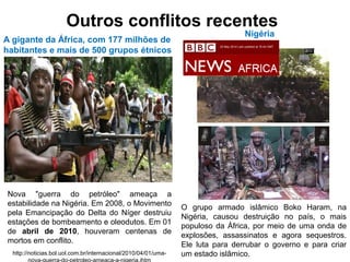 Outros conflitos recentes
Nova "guerra do petróleo" ameaça a
estabilidade na Nigéria. Em 2008, o Movimento
pela Emancipação do Delta do Níger destruiu
estações de bombeamento e oleodutos. Em 01
de abril de 2010, houveram centenas de
mortos em conflito.
http://noticias.bol.uol.com.br/internacional/2010/04/01/uma-
Nigéria
A gigante da África, com 177 milhões de
habitantes e mais de 500 grupos étnicos
O grupo armado islâmico Boko Haram, na
Nigéria, causou destruição no país, o mais
populoso da África, por meio de uma onda de
explosões, assassinatos e agora sequestros.
Ele luta para derrubar o governo e para criar
um estado islâmico.
20 May 2014 Last updated at 16:44 GMT
 