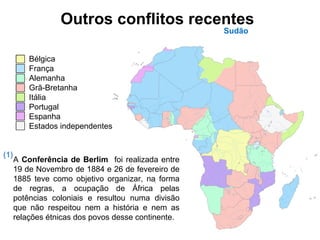 Outros conflitos recentes
Sudão
A Conferência de Berlim foi realizada entre
19 de Novembro de 1884 e 26 de fevereiro de
1885 teve como objetivo organizar, na forma
de regras, a ocupação de África pelas
potências coloniais e resultou numa divisão
que não respeitou nem a história e nem as
relações étnicas dos povos desse continente.
Bélgica
França
Alemanha
Grã-Bretanha
Itália
Portugal
Espanha
Estados independentes
(1)
 