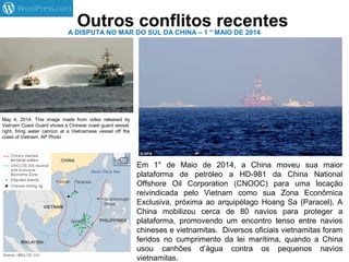 Outros conflitos recentesA DISPUTA NO MAR DO SUL DA CHINA – 1 ° MAIO DE 2014
May 4, 2014: This image made from video released by
Vietnam Coast Guard shows a Chinese coast guard vessel,
right, firing water cannon at a Vietnamese vessel off the
coast of Vietnam. AP Photo
Em 1° de Maio de 2014, a China moveu sua maior
plataforma de petróleo a HD-981 da China National
Offshore Oil Corporation (CNOOC) para uma locação
reivindicada pelo Vietnam como sua Zona Econômica
Exclusiva, próxima ao arquipélago Hoang Sa (Paracel). A
China mobilizou cerca de 80 navios para proteger a
plataforma, promovendo um encontro tenso entre navios
chineses e vietnamitas. Diversos oficiais vietnamitas foram
feridos no cumprimento da lei marítima, quando a China
usou canhões d’água contra os pequenos navios
vietnamitas.
 