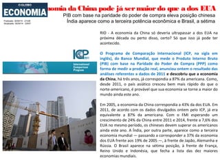 Economia da China pode já sermaiordo que a dos EUA
PIB com base na paridade do poder de compra eleva posição chinesa
Índia aparece como a terceira potência econômica e Brasil, a sétimaPublicado: 30/04/14 - 21h38
Atualizado: 30/04/14 - 23h57
RIO - A economia da China só deveria ultrapassar a dos EUA na
próxima década ou perto disso, certo? Só que isso já pode ter
acontecido.
O Programa de Comparação Internacional (ICP, na sigla em
inglês), do Banco Mundial, que mede o Produto Interno Bruto
(PIB) com base na Paridade do Poder de Compra (PPP) como
forma de medir a produção real, anunciou ontem o resultado das
análises referentes a dados de 2011 e descobriu que a economia
da China, há três anos, já correspondia a 87% da americana. Como,
desde 2011, o país asiático cresceu bem mais rápido do que o
norte-americano, é provável que sua economia se torne a maior do
mundo ainda este ano.
Em 2005, a economia da China correspondia a 43% da dos EUA. Em
2011, de acordo com os dados divulgados ontem pelo ICP, já era
equivalente a 87% da americana. Com o FMI esperando um
crescimento de 24% da China entre 2011 e 2014, frente a 7,6% dos
EUA no mesmo período, os chineses devem superar os americanos
ainda este ano. A Índia, por outra parte, aparece como a terceira
economia mundial — passando a corresponder a 37% da economia
dos EUA frente aos 19% de 2005 —, à frente de Japão, Alemanha e
Rússia. O Brasil aparece na sétima posição, à frente de França,
Reino Unido e Indonésia, que fecha a lista das dez maiores
economias mundiais.
 