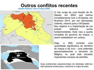 Outros conflitos recentesEstado Islâmico: Síria e Iraque (ISIS)
O Isis surge de uma facção da Al-
Qaeda, em 2004, que rachou
completamente com a Al-Qaeda, em
fevereiro 2014, por ser demasiado
violento, mesmo para a Al-Qaeda.
Seu objetivo é a implantação de um
estado Islâmico sunita
fundamentalista. Este visa a queda
completa do governo do Iraque, e
assim estabelecer um califado.
Hoje, o ISIS controla uma
quantidade significativa do território
do Iraque e da Síria - uma extensão
aproximadamente o tamanho de
Bélgica, no qual está situados
importantes campos de petróleo.
Suas pretensões expansionistas da ideologia islâmica
são bastante ambiciosas, conforme o mapa ao lado.
 