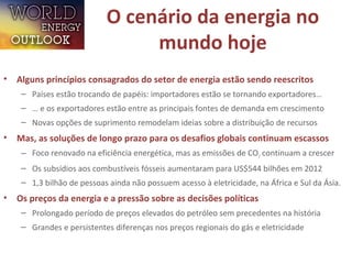 O cenário da energia no
mundo hoje
• Alguns princípios consagrados do setor de energia estão sendo reescritos
– Países estão trocando de papéis: importadores estão se tornando exportadores…
– … e os exportadores estão entre as principais fontes de demanda em crescimento
– Novas opções de suprimento remodelam ideias sobre a distribuição de recursos
• Mas, as soluções de longo prazo para os desafios globais continuam escassos
– Foco renovado na eficiência energética, mas as emissões de CO2 continuam a crescer
– Os subsídios aos combustíveis fósseis aumentaram para US$544 bilhões em 2012
– 1,3 bilhão de pessoas ainda não possuem acesso à eletricidade, na África e Sul da Ásia.
• Os preços da energia e a pressão sobre as decisões políticas
– Prolongado período de preços elevados do petróleo sem precedentes na história
– Grandes e persistentes diferenças nos preços regionais do gás e eletricidade
 