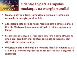 Orientação para as rápidas
mudanças na energia mundial
• China, e após pela Índia, comandam o domínio crescente da
demanda de energia global na Ásia
• A tecnologia está abrindo novos recursos para o petróleo, mas o
Oriente Médio continuará concentrando os olhares por muito
tempo
• Preocupações e gaps do preço regional sobre a competitividade
estão aqui para ficar, mas existem caminhos para reagir, com
eficiência em primeiro lugar
• O deslocamento na balança do comércio global de energia para a
Ásia terá profundas implicações na cooperação para a segurança
energética
 