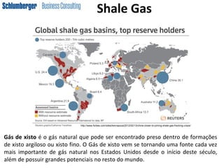 Gás de xisto é o gás natural que pode ser encontrado preso dentro de formações
de xisto argiloso ou xisto fino. O Gás de xisto vem se tornando uma fonte cada vez
mais importante de gás natural nos Estados Unidos desde o início deste século,
além de possuir grandes potenciais no resto do mundo.
http://www.forbes.com/sites/kenrapoza/2012/02/13/china-closer-to-joining-shale-gas-fracking-craze/
Shale Gas
 