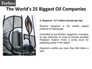 The World's 25 Biggest Oil Companies
2. Gazprom - 9.7 million barrels per day
Russia's Gazprom is the world's largest
producer of natural gas.
Controlled by the Kremlin, Gazprom's monopoly
on gas deliveries to much of Europe provides
President Vladimir Putin a prime lever for
projecting power in the region.
Gazprom's profits are more than $40 billion a
year.
 