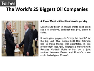 The World's 25 Biggest Oil Companies
4. ExxonMobil - 5.3 million barrels per day
Exxon's $40 billion in annual profits don't seem
like a lot when you consider their $400 billion in
sales.
It takes giant projects to "move the needle" for
the Big Unit. That means CEO Rex Tillerson
has to make friends with potentates. In this
picture from last April, Tillerson is meeting with
Russia's Vladimir Putin to iron out a joint
venture between Exxon and Russia's state-
controlled oil giant Rosneft.
 