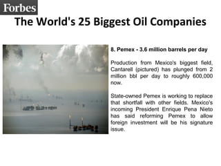 The World's 25 Biggest Oil Companies
8. Pemex - 3.6 million barrels per day
Production from Mexico's biggest field,
Cantarell (pictured) has plunged from 2
million bbl per day to roughly 600,000
now.
State-owned Pemex is working to replace
that shortfall with other fields. Mexico's
incoming President Enrique Pena Nieto
has said reforming Pemex to allow
foreign investment will be his signature
issue.
 