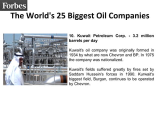 The World's 25 Biggest Oil Companies
10. Kuwait Petroleum Corp. - 3.2 million
barrels per day
Kuwait's oil company was originally formed in
1934 by what are now Chevron and BP. In 1975
the company was nationalized.
Kuwait's fields suffered greatly by fires set by
Saddam Hussein's forces in 1990. Kurwait's
biggest field, Burgan, continues to be operated
by Chevron.
 