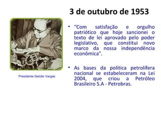 3 de outubro de 1953
• “Com satisfação e orgulho
patriótico que hoje sancionei o
texto de lei aprovado pelo poder
legislativo, que constitui novo
marco da nossa independência
econômica".
• As bases da política petrolífera
nacional se estabeleceram na Lei
2004, que criou a Petróleo
Brasileiro S.A - Petrobras.
Presidente Getúlio Vargas
 