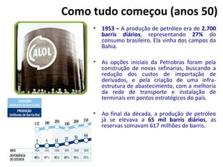 Como tudo começou (anos 50)
• 1953 – A produção de petróleo era de 2.700
barris diários, representando 27% do
consumo brasileiro. Ela vinha dos campos da
Bahia.
• As opções iniciais da Petrobras foram pela
construção de novas refinarias, buscando a
redução dos custos de importação de
derivados, e pela criação de uma infra-
estrutura de abastecimento, com a melhoria
da rede de transporte e instalação de
terminais em pontos estratégicos do país.
• Ao final da década, a produção de petróleo
já se elevava a 65 mil barris diários, as
reservas somavam 617 milhões de barris.
 
