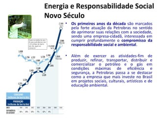 Energia e Responsabilidade Social
Novo Século
• Os primeiros anos da década são marcados
pela forte atuação da Petrobras no sentido
de aprimorar suas relações com a sociedade,
sendo uma empresa-cidadã, interessada em
cumprir profundamente o compromisso da
responsabilidade social e ambiental.
• Além de exercer as atividades-fim de
produzir, refinar, transportar, distribuir e
comercializar o petróleo e o gás em
condições máximas de eficiência e
segurança, a Petrobras passa a se destacar
como a empresa que mais investe no Brasil
em projetos sociais, culturais, artísticos e de
educação ambiental.
 