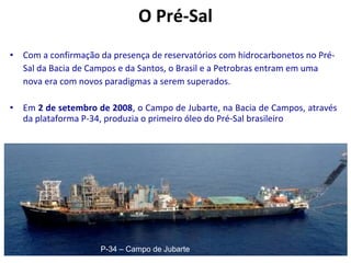 • Com a confirmação da presença de reservatórios com hidrocarbonetos no Pré-
Sal da Bacia de Campos e da Santos, o Brasil e a Petrobras entram em uma
nova era com novos paradigmas a serem superados.
• Em 2 de setembro de 2008, o Campo de Jubarte, na Bacia de Campos, através
da plataforma P-34, produzia o primeiro óleo do Pré-Sal brasileiro
O Pré-Sal
P-34 – Campo de Jubarte
 