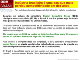 Indústria brasileira é uma das que mais
perdeu competitividade em dez anos
http://www.bbc.co.uk/portuguese/noticias/2014/04/140425_brasil_industria_ru.shtml
Ruth Costas
Da BBC Brasil em São Paulo
Atualizado em 25 de abril, 2014
- 18:10 (Brasília) 21:10 GMT
Para analista, ponto mais crítico para a indústria brasileira é a baixa produtividade
Segundo um estudo da consultoria Boston Consulting Group (BCG)
divulgado nesta sexta-feira (25.04), o Brasil é um dos países cuja indústria
mais perdeu competitividade na última década.
O estudo analisa a competitividade de 25 economias exportadoras e tem como
base um novo indicador criado pela BCG para medir os custos de produção da
indústria em cada país.
Ele mostra que em 2004 os custos da indústria brasileira eram 3% menores
que os da indústria americana, hoje são 23% maiores.
Para analisar a competitividade das empresas, o BCG considera principalmente
quatro fatores: os níveis salariais dos trabalhadores, o preço da energia, os
índices de produtividade em cada país e as taxas de câmbio.
O Brasil é classificado como um dos países em que as empresas estão "sob
pressão", juntamente com Rússia, China, Polônia e República Checa.
 