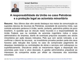A responsabilidade da União no caso Petrobras
e a proteção legal ao acionista minoritário
Resumo: Nos últimos dias vêm sendo destaque nos meios de comunicação os
supostos desvios de recursos da Petrobras, sociedade de economia mista, cujo
controle acionário pertence à União, sendo, portanto, patrimônio público do povo
brasileiro. A questão que se discute nesta incursão é a responsabilidade da
União Federal, que na condição de acionista majoritário indica o corpo
administrativo da empresa, diante de eventuais prejuízos causados aos sócios
minoritários por ação desses indicados. Pelo que vem sendo noticiado, a se
confirmar o desvio de recursos, os investidores privados perdem parte dos seus
haveres pela redução dos lucros no caso de comprovado pagamento de
despesas inexistentes ou contratações de obras e serviços com sobrepreço ou
superfaturamento. Discute-se ainda os mecanismos legais a disposição dos
acionistas para rever o ativo desviado. A gestão administrativa prejudicial ao
interesses da companhia acaba por afetar os interesses dos acionistas
minoritário
Leia mais: http://jus.com.br/artigos/33629/a-responsabilidade-da-uniao-no-caso-petrobras-e-a-protecao-legal-ao-acionista-minoritario#ixzz3IXT32Eo4
 