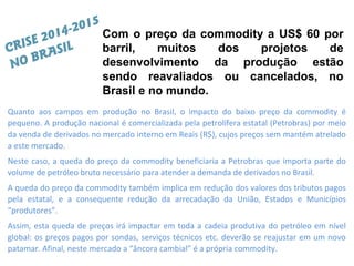 Quanto aos campos em produção no Brasil, o impacto do baixo preço da commodity é
pequeno. A produção nacional é comercializada pela petrolífera estatal (Petrobras) por meio
da venda de derivados no mercado interno em Reais (R$), cujos preços sem mantém atrelado
a este mercado.
Neste caso, a queda do preço da commodity beneficiaria a Petrobras que importa parte do
volume de petróleo bruto necessário para atender a demanda de derivados no Brasil.
A queda do preço da commodity também implica em redução dos valores dos tributos pagos
pela estatal, e a consequente redução da arrecadação da União, Estados e Municípios
“produtores”.
Assim, esta queda de preços irá impactar em toda a cadeia produtiva do petróleo em nível
global: os preços pagos por sondas, serviços técnicos etc. deverão se reajustar em um novo
patamar. Afinal, neste mercado a “âncora cambial” é a própria commodity.
Com o preço da commodity a US$ 60 por
barril, muitos dos projetos de
desenvolvimento da produção estão
sendo reavaliados ou cancelados, no
Brasil e no mundo.
CRISE 2014-2015
NO BRASIL
 