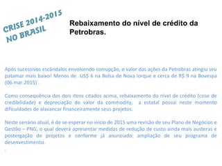 Após sucessivos escândalos envolvendo corrupção, o valor das ações da Petrobras atingiu seu
patamar mais baixo! Menos de US$ 6 na Bolsa de Nova Iorque e cerca de R$ 9 na Bovespa
(06.mar.2015) .
Como consequência dos dois itens citados acima, rebaixamento do nível de crédito (crise de
credibilidade) e depreciação do valor da commodity, a estatal possui neste momento
dificuldades de alavancar financeiramente seus projetos.
Neste cenário atual, é de se esperar no início de 2015 uma revisão de seu Plano de Negócios e
Gestão – PNG, o qual deverá apresentar medidas de redução de custo ainda mais austeras e
postergação de projetos e conforme já anunciado: ampliação de seu programa de
desenvestimento.
.
Rebaixamento do nível de crédito da
Petrobras.CRISE 2014-2015
NO BRASIL
 