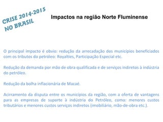O principal impacto é obvio: redução da arrecadação dos municípios beneficiados
com os tributos do petróleo: Royalties, Participação Especial etc.
Redução da demanda por mão de obra qualificada e de serviços indiretos à indústria
do petróleo.
Redução da bolha inflacionária de Macaé.
Acirramento da disputa entre os municípios da região, com a oferta de vantagens
para as empresas de suporte à indústria do Petróleo, como: menores custos
tributários e menores custos serviços indiretos (imobiliário, mão-de-obra etc.).
Impactos na região Norte Fluminense
CRISE 2014-2015
NO BRASIL
 