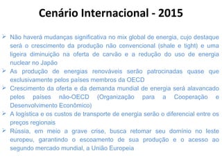  Não haverá mudanças significativa no mix global de energia, cujo destaque
será o crescimento da produção não convencional (shale e tight) e uma
ligeira diminuição na oferta de carvão e a redução do uso de energia
nuclear no Japão
 As produção de energias renováveis serão patrocinadas quase que
exclusivamente pelos países membros da OECD
 Crescimento da oferta e da demanda mundial de energia será alavancado
pelos países não-OECD (Organização para a Cooperação e
Desenvolvimento Econômico)
 A logística e os custos de transporte de energia serão o diferencial entre os
preços regionais
 Rússia, em meio a grave crise, busca retomar seu domínio no leste
europeu, garantindo o escoamento de sua produção e o acesso ao
segundo mercado mundial, a União Europeia
Cenário Internacional - 2015
 