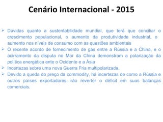  Dúvidas quanto a sustentabilidade mundial, que terá que conciliar o
crescimento populacional, o aumento da produtividade industrial, o
aumento nos níveis de consumo com as questões ambientais
 O recente acordo de fornecimento de gás entre a Rússia e a China, e o
acirramento da disputa no Mar da China demonstram a polarização da
política energética ente o Ocidente e a Ásia
 Incertezas sobre uma nova Guerra Fria multipolarizada.
 Devido a queda do preço da commodity, há incertezas de como a Rússia e
outros países exportadores irão reverter o déficit em suas balanças
comerciais.
Cenário Internacional - 2015
 