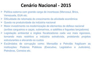  Política externa com grande carga de incertezas (Mercosul, Brics,
Venezuela, EUA etc.
 Dificuldade de retomada do crescimento da atividade econômica
 Queda na produtividade da indústria nacional
 Maior investimento na modernização de elementos de defesa nacional
(aviões cargueiros e caças, submarinos, e satélites e foguetes lançadores)
 Legislação ambiental e órgãos fiscalizadores cada vez mais rigorosos,
tornando mais restritivo a indústria extrativista, protelando projetos
estruturantes e elevando os custos
 Escândalos de corrupção como: Mensalão e Petrolão fragilizam as
instituições: Poderes Públicos (Executivo, Legislativo e Judiciário),
Petrobras, Correios etc.
Cenário Nacional - 2015
 