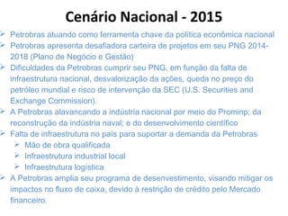  Petrobras atuando como ferramenta chave da política econômica nacional
 Petrobras apresenta desafiadora carteira de projetos em seu PNG 2014-
2018 (Plano de Negócio e Gestão)
 Dificuldades da Petrobras cumprir seu PNG, em função da falta de
infraestrutura nacional, desvalorização da ações, queda no preço do
petróleo mundial e risco de intervenção da SEC (U.S. Securities and
Exchange Commission).
 A Petrobras alavancando a indústria nacional por meio do Prominp; da
reconstrução da indústria naval; e do desenvolvimento científico
 Falta de infraestrutura no país para suportar a demanda da Petrobras
 Mão de obra qualificada
 Infraestrutura industrial local
 Infraestrutura logística
 A Petrobras amplia seu programa de desenvestimento, visando mitigar os
impactos no fluxo de caixa, devido à restrição de crédito pelo Mercado
financeiro.
Cenário Nacional - 2015
 