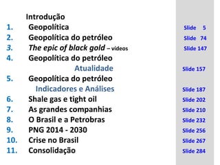 Introdução
1. Geopolítica Slide 5
2. Geopolítica do petróleo Slide 74
3. The epic of black gold – vídeos Slide 147
4. Geopolítica do petróleo
Atualidade Slide 157
5. Geopolítica do petróleo
Indicadores e Análises Slide 187
6. Shale gas e tight oil Slide 202
7. As grandes companhias Slide 210
8. O Brasil e a Petrobras Slide 232
9. PNG 2014 - 2030 Slide 256
10. Crise no Brasil Slide 267
11. Consolidação Slide 284
 