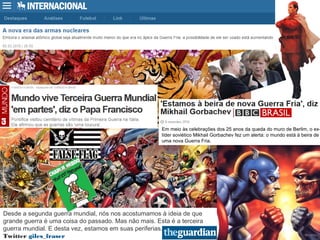 Em meio às celebrações dos 25 anos da queda do muro de Berlim, o ex-
líder soviético Mikhail Gorbachev fez um alerta: o mundo está à beira de
uma nova Guerra Fria.
Desde a segunda guerra mundial, nós nos acostumamos à ideia de que
grande guerra é uma coisa do passado. Mas não mais. Esta é a terceira
guerra mundial. E desta vez, estamos em suas periferias.
Twitter giles_fraser
 