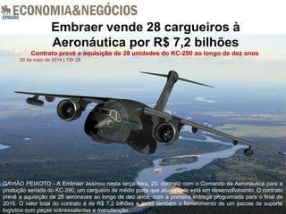 Embraer vende 28 cargueiros à
Aeronáutica por R$ 7,2 bilhões
Contrato prevê a aquisição de 28 unidades do KC-290 ao longo de dez anos
20 de maio de 2014 | 13h 28
GAVIÃO PEIXOTO - A Embraer assinou nesta terça-feira, 20, contrato com o Comando da Aeronáutica para a
produção seriada do KC-390, um cargueiro de médio porte que atualmente está em desenvolvimento. O contrato
prevê a aquisição de 28 aeronaves ao longo de dez anos, com a primeira entrega programada para o final de
2016. O valor total do contrato é de R$ 7,2 bilhões e inclui também o fornecimento de um pacote de suporte
logístico com peças sobressalentes e manutenção.
 
