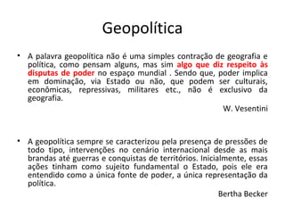 Geopolítica
• A palavra geopolítica não é uma simples contração de geografia e
política, como pensam alguns, mas sim algo que diz respeito às
disputas de poder no espaço mundial . Sendo que, poder implica
em dominação, via Estado ou não, que podem ser culturais,
econômicas, repressivas, militares etc., não é exclusivo da
geografia.
W. Vesentini
• A geopolítica sempre se caracterizou pela presença de pressões de
todo tipo, intervenções no cenário internacional desde as mais
brandas até guerras e conquistas de territórios. Inicialmente, essas
ações tinham como sujeito fundamental o Estado, pois ele era
entendido como a única fonte de poder, a única representação da
política.
Bertha Becker
 