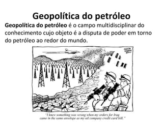 Geopolítica do petróleo
Geopolítica do petróleo é o campo multidisciplinar do
conhecimento cujo objeto é a disputa de poder em torno
do petróleo ao redor do mundo.
 