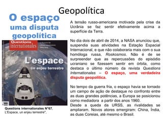 Geopolítica
A tensão russo-americana motivada pela crise da
Ucrânia se faz sentir efetivamente acima a
superfície da Terra.
No dia dois de abril de 2014, a NASA anunciou que,
suspendia suas atividades na Estação Espacial
Internacional, e que não colaboraria mais com o sua
homóloga russa, Roskosmos. Não é de se
surpreender que as repercussões do episódio
ucraniano se fizessem sentir em órbita, como
destaca o último número da revista Questions
Internationales – O espaço, uma verdadeira
disputa geopolítica.
No tempo da guerra fria, o espaço havia se tornado
um campo de ação de destaque no confronto entre
as duas grandes potências, a Europa se posicionou
como mediadora a partir dos anos 1960.
Desde a queda da URSS, as rivalidades se
ampliaram. Novos atores emergiram: China, Índia,
as duas Coreias, até mesmo o Brasil.
Questions internationales N°67,
L'Espace, un enjeu terrestre",
O espaço
uma disputa
geopolítica
 