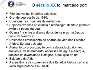 O século XX foi marcado por:
 Fim dos vastos impérios coloniais;
 Grande depressão de 1930;
 Duas guerras mundiais devastadoras;
 Rápidos avanços na ciência e tecnologia, desde o primeiro
avião ao pouso na Lua;
 Guerra fria entre a aliança do ocidente e as nações do
pacto de Varsóvia;
 Destacado crescimento do padrão de vida nos Estados
Unidos, Europa e Japão;
 Aumento da preocupação com a degradação do meio
ambiente, desmatamento, escassez de água e energia,
declínio da diversidade biológica, e poluição do ar;
 Epidemia da Aids;
 Ascendência da supremacia dos Estados Unidos como a
única superpotência mundial;
 