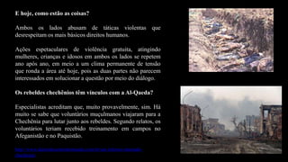 E hoje, como estão as coisas?
Ambos os lados abusam de táticas violentas que
desrespeitam os mais básicos direitos humanos.
Ações espetaculares de violência gratuita, atingindo
mulheres, crianças e idosos em ambos os lados se repetem
ano após ano, em meio a um clima permanente de tensão
que ronda a área até hoje, pois as duas partes não parecem
interessados em solucionar a questão por meio do diálogo.
Os rebeldes chechênios têm vínculos com a Al-Qaeda?
Especialistas acreditam que, muito provavelmente, sim. Há
muito se sabe que voluntários muçulmanos viajaram para a
Chechênia para lutar junto aos rebeldes. Segundo relatos, os
voluntários teriam recebido treinamento em campos no
Afeganistão e no Paquistão.
http://www.diariodocentrodomundo.com.br/um-inferno-chamado-
chechenia/
 