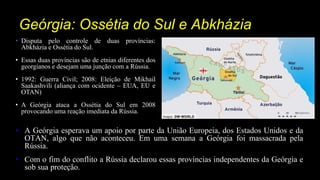 Geórgia: Ossétia do Sul e Abkházia
• A Geórgia esperava um apoio por parte da União Europeia, dos Estados Unidos e da
OTAN, algo que não aconteceu. Em uma semana a Geórgia foi massacrada pela
Rússia.
• Com o fim do conflito a Rússia declarou essas províncias independentes da Geórgia e
sob sua proteção.
• Disputa pelo controle de duas províncias:
Abkházia e Ossétia do Sul.
• Essas duas províncias são de etnias diferentes dos
georgianos e desejam uma junção com a Rússia.
• 1992: Guerra Civil; 2008: Eleição de Mikhail
Saakashvili (aliança com ocidente – EUA, EU e
OTAN)
• A Geórgia ataca a Ossétia do Sul em 2008
provocando uma reação imediata da Rússia.
 