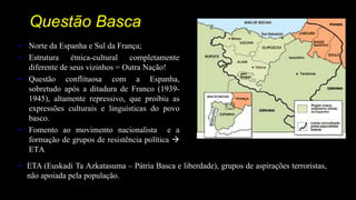 Questão Basca
• Norte da Espanha e Sul da França;
• Estrutura étnica-cultural completamente
diferente de seus vizinhos = Outra Nação!
• Questão conflituosa com a Espanha,
sobretudo após a ditadura de Franco (1939-
1945), altamente repressivo, que proibiu as
expressões culturais e linguísticas do povo
basco.
• Fomento ao movimento nacionalista e a
formação de grupos de resistência política 
ETA
• ETA (Euskadi Ta Azkatasuma – Pátria Basca e liberdade), grupos de aspirações terroristas,
não apoiada pela população.
 