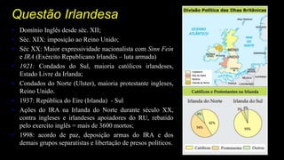 Questão Irlandesa
• Domínio Inglês desde séc. XII;
• Séc. XIX: imposição ao Reino Unido;
• Séc XX: Maior expressividade nacionalista com Sinn Feín
e IRA (Exército Republicano Irlandês – luta armada)
• 1921: Condados do Sul, maioria católicos irlandeses,
Estado Livre da Irlanda;
• Condados do Norte (Ulster), maioria protestante ingleses,
Reino Unido.
• 1937: República do Eire (Irlanda) - Sul
• Ações do IRA na Irlanda do Norte durante século XX,
contra ingleses e irlandeses apoiadores do RU, rebatido
pelo exercito inglês = mais de 3600 mortos;
• 1998: acordo de paz, deposição armas do IRA e dos
demais grupos separatistas e libertação de presos políticos.
 