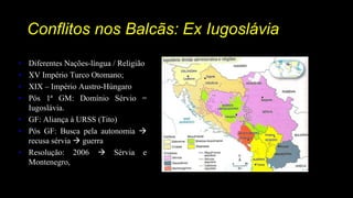 Conflitos nos Balcãs: Ex Iugoslávia
• Diferentes Nações-língua / Religião
• XV Império Turco Otomano;
• XIX – Império Austro-Húngaro
• Pós 1ª GM: Domínio Sérvio =
Iugoslávia.
• GF: Aliança à URSS (Tito)
• Pós GF: Busca pela autonomia 
recusa sérvia  guerra
• Resolução: 2006  Sérvia e
Montenegro,
 