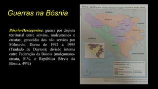 Guerras na Bósnia
Bósnia-Herzegovina: guerra por disputa
territorial entre sérvios, mulçumanos e
croatas; genocídio dos não sérvios por
Milosevic. Durou de 1992 a 1995
(Tradado de Dayton); divisão interna
entre Federação da Bósnia (mulçumano-
croata, 51%, e República Sérvia da
Bósnia, 49%)
 
