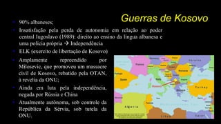 Guerras de Kosovo• 90% albaneses;
• Insatisfação pela perda de autonomia em relação ao poder
central Iugoslavo (1989): direito ao ensino da língua albanesa e
uma polícia própria  Independência
• ELK (exercito de libertação de Kosovo)
• Amplamente repreendido por
Milosevic, que promoveu um massacre
civil de Kosovo, rebatido pela OTAN,
à revelia da ONU;
• Ainda em luta pela independência,
negada por Rússia e China
• Atualmente autônoma, sob controle da
República da Sérvia, sob tutela da
ONU.
 