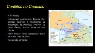 Conflitos no Cáucaso
• + 50 etnias;
• Estratégica: confluência Europa-OM;
grandes reservas e plataformas de
exportação de petróleo; controle de
vales férteis; acesso russo ao mar
cáspio;
• Parte Russa: várias repúblicas hostis
entre si e com a Rússia;
• Rússia não abre mão!
 