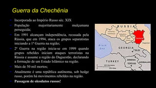 Guerra da Chechênia
• Incorporada ao Império Russo séc. XIX
• População majoritariamente mulçumana
perseguida;
• Em 1991 alcançam independência, recusada pela
Rússia, que em 1994, ataca os grupos separatistas
iniciando a 1ª Guerra na região;
• 2ª Guerra na região inicia-se em 1999 quando
grupos rebeldes iniciam ataques terroristas na
Rússia e assume a região do Daguestão, declarando
a formação de um Estado Islâmico na região.
• Mais de 50 mil mortos;
• Atualmente é uma república autônoma, sob hedge
russo, porém há movimentos rebeldes na região.
• Passagem de oleodutos russos!
 