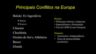 Principais Conflitos na Europa
• Balcãs: Ex Iugoslávia
 Bósnia
 Kosovo
• Cáucaso
• Chechênia
• Ossétia do Sul e Abkházia
• Basco
• Irlanda
Razões:
• Diferenças étnicas e religiosas
• Imperialismos e Dominação
• Fim da URSS (Leste Europeu)
Disputas:
• Autonomia e Independência
• Áreas de potencialidade
econômica;
 