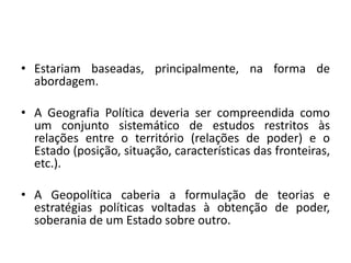 • Estariam baseadas, principalmente, na forma de
abordagem.
• A Geografia Política deveria ser compreendida como
um conjunto sistemático de estudos restritos às
relações entre o território (relações de poder) e o
Estado (posição, situação, características das fronteiras,
etc.).
• A Geopolítica caberia a formulação de teorias e
estratégias políticas voltadas à obtenção de poder,
soberania de um Estado sobre outro.
 