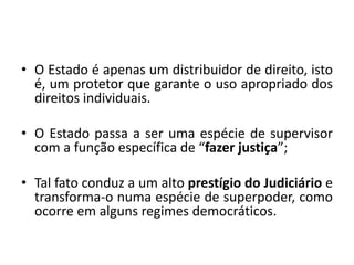 • O Estado é apenas um distribuidor de direito, isto
é, um protetor que garante o uso apropriado dos
direitos individuais.
• O Estado passa a ser uma espécie de supervisor
com a função específica de “fazer justiça”;
• Tal fato conduz a um alto prestígio do Judiciário e
transforma-o numa espécie de superpoder, como
ocorre em alguns regimes democráticos.
 