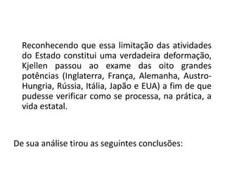 Reconhecendo que essa limitação das atividades
do Estado constitui uma verdadeira deformação,
Kjellen passou ao exame das oito grandes
potências (Inglaterra, França, Alemanha, Austro-
Hungria, Rússia, Itália, Japão e EUA) a fim de que
pudesse verificar como se processa, na prática, a
vida estatal.
De sua análise tirou as seguintes conclusões:
 