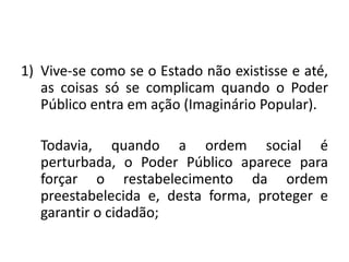 1) Vive-se como se o Estado não existisse e até,
as coisas só se complicam quando o Poder
Público entra em ação (Imaginário Popular).
Todavia, quando a ordem social é
perturbada, o Poder Público aparece para
forçar o restabelecimento da ordem
preestabelecida e, desta forma, proteger e
garantir o cidadão;
 