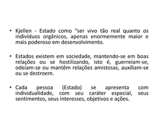 • Kjellen - Estado como “ser vivo tão real quanto os
indivíduos orgânicos, apenas enormemente maior e
mais poderoso em desenvolvimento.
• Estados existem em sociedade, mantendo-se em boas
relações ou se hostilizando, isto é, guerreiam-se,
odeiam-se ou mantêm relações amistosas, auxiliam-se
ou se destroem.
• Cada pessoa (Estado) se apresenta com
individualidade, com seu caráter especial, seus
sentimentos, seus interesses, objetivos e ações.
 