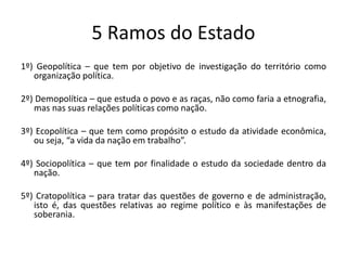 5 Ramos do Estado
1º) Geopolítica – que tem por objetivo de investigação do território como
organização política.
2º) Demopolítica – que estuda o povo e as raças, não como faria a etnografia,
mas nas suas relações políticas como nação.
3º) Ecopolítica – que tem como propósito o estudo da atividade econômica,
ou seja, “a vida da nação em trabalho”.
4º) Sociopolítica – que tem por finalidade o estudo da sociedade dentro da
nação.
5º) Cratopolítica – para tratar das questões de governo e de administração,
isto é, das questões relativas ao regime político e às manifestações de
soberania.
 